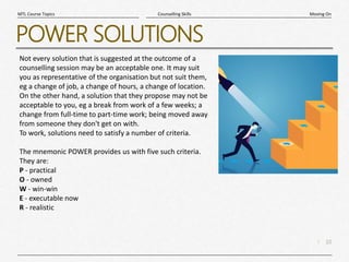 10
|
Moving On
Counselling Skills
MTL Course Topics
POWER SOLUTIONS
Not every solution that is suggested at the outcome of a
counselling session may be an acceptable one. It may suit
you as representative of the organisation but not suit them,
eg a change of job, a change of hours, a change of location.
On the other hand, a solution that they propose may not be
acceptable to you, eg a break from work of a few weeks; a
change from full-time to part-time work; being moved away
from someone they don't get on with.
To work, solutions need to satisfy a number of criteria.
The mnemonic POWER provides us with five such criteria.
They are:
P - practical
O - owned
W - win-win
E - executable now
R - realistic
 