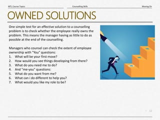 12
|
Moving On
Counselling Skills
MTL Course Topics
OWNED SOLUTIONS
One simple test for an effective solution to a counselling
problem is to check whether the employee really owns the
problem. This means the manager having as little to do as
possible at the end of the counselling.
Managers who counsel can check the extent of employee
ownership with "You" questions:
1. What will be your first move?
2. How would you see things developing from there?
3. What do you need me to do?
4. And "me-you" questions:
5. What do you want from me?
6. What can i do different to help you?
7. What would you like my role to be?
 