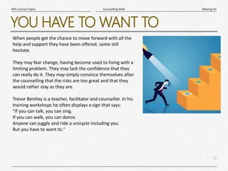 13
|
Moving On
Counselling Skills
MTL Course Topics
YOU HAVE TO WANT TO
When people get the chance to move forward with all the
help and support they have been offered, some still
hesitate.
They may fear change, having become used to living with a
limiting problem. They may lack the confidence that they
can really do it. They may simply convince themselves after
the counselling that the risks are too great and that they
would rather stay as they are.
Trevor Bentley is a teacher, facilitator and counsellor. In his
training workshops he often displays a sign that says:
"If you can talk, you can sing.
If you can walk, you can dance.
Anyone can juggle and ride a unicycle including you.
But you have to want to."
 