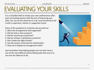 18
|
Moving On
Counselling Skills
MTL Course Topics
EVALUATING YOUR SKILLS
It is a valuable habit to review your own performance after
each counselling session with the aim of improving your
skills. You can do this alone but it is far more beneficial to do
it with a supervisor, mentor or supportive friend.
Some of the questions to routinely ask yourself are:
1. Were the arrangements well-organised?
2. Did we have a clear purpose?
3. Did the session go as planned?
4. Did we achieve a satisfactory outcome?
5. Did I create the right climate?
6. Has the session enhanced the relationship?
7. How has it helped my management skills?
And remember that helping people sort out their lives is
one of the most difficult and humbling tasks that any of us
can ever be called on to do.
 