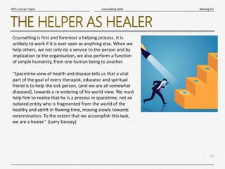 19
|
Moving On
Counselling Skills
MTL Course Topics
THE HELPER AS HEALER
Counselling is first and foremost a helping process. It is
unlikely to work if it is ever seen as anything else. When we
help others, we not only do a service to the person and by
implication to the organisation, we also perform a function
of simple humanity, from one human being to another.
"Spacetime view of health and disease tells us that a vital
part of the goal of every therapist, educator and spiritual
friend is to help the sick person, (and we are all somewhat
diseased), towards a re-ordering of his world view. We must
help him to realize that he is a process in spacetime, not an
isolated entity who is fragmented from the world of the
healthy and adrift in flowing time, moving slowly towards
extermination. To the extent that we accomplish this task,
we are a healer." (Larry Dossey)
 