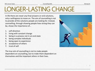 6
|
Moving On
Counselling Skills
MTL Course Topics
LONGER-LASTING CHANGE
In life there are never any final answers or end solutions,
only a willingness to move on. The aim of counselling is not
to provide all the solutions people are looking for. Instead,
counselling, through showing people how strong they can
be, shows the importance of...
1. self-direction
2. living with constant change
3. being in a process not in an end state
4. being complex individuals
5. being open to experience
6. acceptance of others
7. trust of self.
The true aim of counselling is not to make people
dependent on counselling, but to make them dependent on
themselves and the important others in their lives.
 