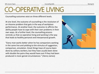 7
|
Moving On
Counselling Skills
MTL Course Topics
CO-OPERATIVE LIVING
Counselling outcomes exist on three different levels.
At one level, the outcome of counselling is the resolution of
an irksome problem that gets in the way of workplace
performance. At another level, the outcome re-affirms the
ability people have to cope with their own problems in their
own ways. At a further level, the counselling process
reminds us that co-operative living and working is the way
that leads to healthy personal and interpersonal growth.
"Every man works better when he has companions working
in the same line and yielding to the stimulus of suggestion,
comparison, emulation. Great things have of course been
done by solitary workers; but they have usually been done
with double the pains they would have cost if they had been
produced in more genial circumstances." (Henry James)
 