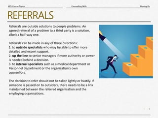 8
|
Moving On
Counselling Skills
MTL Course Topics
REFERRALS
Referrals are outside solutions to people problems. An
agreed referral of a problem to a third party is a solution,
albeit a half-way one.
Referrals can be made in any of three directions:
1. to outside specialists who may be able to offer more
detailed and expert support.
2. up the line to senior managers if more authority or power
is needed behind a decision.
3. to internal specialists such as a medical department or
Personnel department or the organisation's own
counsellors.
The decision to refer should not be taken lightly or hastily. If
someone is passed on to outsiders, there needs to be a link
maintained between the referred organisation and the
employing organisations.
 