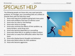 9
|
Moving On
Counselling Skills
MTL Course Topics
SPECIALIST HELP
The following people are those who may need specialist
guidance. As manager, your counselling skills are unlikely to
provide them with the help they need:
1. those with long-term problems going back many years
2. those with problems that have no obvious cause
3. those who are silent or lack feelings
4. those who refuse to change
5. those who minimize the effects of their problem, eg
heavy drinkers, social drug-users
6. those who become dependent on counselling
7. those who show little or no ability to relate to others
8. those who run away from difficulties rather than face
them
9. those who display bizarre thoughts and behaviour
10. those who blame others for their problems
11. those who become aggressive.
 