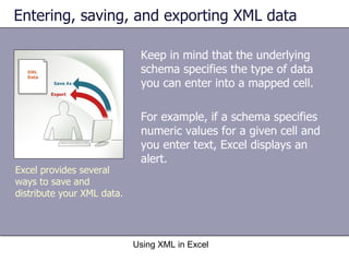 Entering, saving, and exporting XML data Keep in mind that the underlying schema specifies the type of data you can enter into a mapped cell. For example, if a schema specifies numeric values for a given cell and you enter text, Excel displays an alert. Using XML in Excel Excel provides several ways to save and distribute your XML data. 