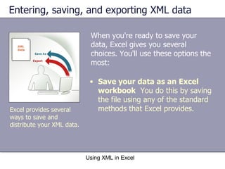 Entering, saving, and exporting XML data When you're ready to save your data, Excel gives you several choices. You'll use these options the most: Using XML in Excel Excel provides several ways to save and distribute your XML data. Save your data as an Excel workbook   You do this by saving the file using any of the standard methods that Excel provides. 