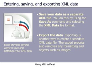 Entering, saving, and exporting XML data Using XML in Excel Excel provides several ways to save and distribute your XML data. Save your data as a separate XML file   You do this by using the  Save As  command and selecting the  XML Data  file format. Export the data  Exporting is another way to create a standard XML data file. The export process also removes any formatting and objects such as images. 