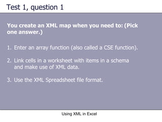 Test 1, question 1 You create an XML map when you need to:   (Pick one answer.) Using XML in Excel Enter an array function (also called a CSE function). Link cells in a worksheet with items in a schema and make use of XML data. Use the XML Spreadsheet file format. 