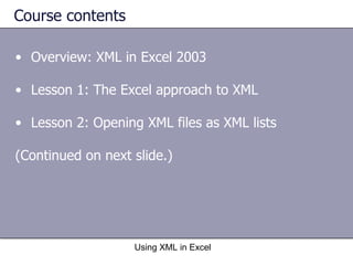 Course contents Overview: XML in Excel 2003 Lesson 1: The Excel approach to XML Lesson 2: Opening XML files as XML lists (Continued on next slide.) Using XML in Excel 