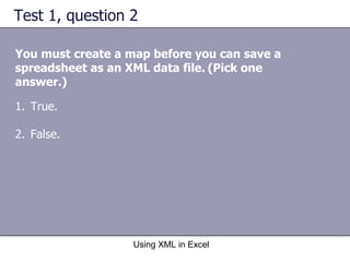 Test 1, question 2 You must create a map before you can save a spreadsheet as an XML data file.   (Pick one answer.) Using XML in Excel True. False. 
