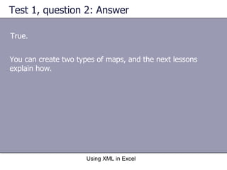 Test 1, question 2: Answer True. Using XML in Excel You can create two types of maps, and the next lessons explain how. 
