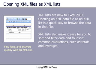 Opening XML files as XML lists  XML lists are new to Excel 2003. Opening an XML data file as an XML list is a quick way to browse the data in that file. XML lists also make it easy for you to sort and filter data and to insert common calculations, such as totals and averages. Using XML in Excel Find facts and answers quickly with an XML list. 
