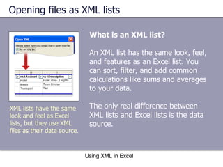 Opening files as XML lists  What is an XML list? An XML list has the same look, feel, and features as an Excel list. You can sort, filter, and add common calculations like sums and averages to your data.  The only real difference between XML lists and Excel lists is the data source. Using XML in Excel XML lists have the same look and feel as Excel lists, but they use XML files as their data source. 