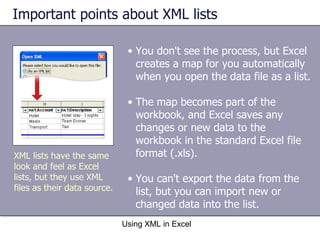Important points about XML lists Using XML in Excel XML lists have the same look and feel as Excel lists, but they use XML files as their data source. You don't see the process, but Excel creates a map for you automatically when you open the data file as a list.  The map becomes part of the workbook, and Excel saves any changes or new data to the workbook in the standard Excel file format (.xls). You can't export the data from the list, but you can import new or changed data into the list. 