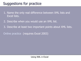 Suggestions for practice Name the only real difference between XML lists and Excel lists.  Describe when you would use an XML list. Describe at least two important points about XML lists. Using XML in Excel Online practice   (requires Excel 2003) 