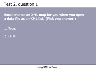 Test 2, question 1 Excel creates an XML map for you when you open a data file as an XML list.   (Pick one answer.) Using XML in Excel True. False. 