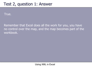 Test 2, question 1: Answer True. Using XML in Excel Remember that Excel does all the work for you, you have no control over the map, and the map becomes part of the workbook. 