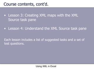 Course contents, cont’d. Lesson 3: Creating XML maps with the XML Source task pane Lesson 4: Understand the XML Source task pane Using XML in Excel Each lesson includes a list of suggested tasks and a set of test questions. 