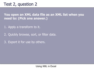 Test 2, question 2 You open an XML data file as an XML list when you need to: (Pick one answer.) Using XML in Excel Apply a transform to it. Quickly browse, sort, or filter data. Export it for use by others. 