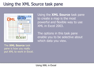 Using the XML Source task pane  Using the  XML Source  task pane to create a map is the most powerful and flexible way to use XML in Excel 2003.  The options in this task pane enable you to be selective about which data you view.  Using XML in Excel The  XML Source  task pane is how you really put XML to work in Excel. 