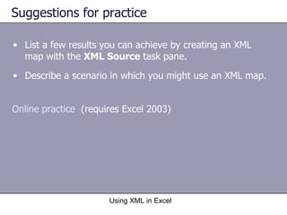Suggestions for practice List a few results you can achieve by creating an XML map with the  XML Source  task pane. Describe a scenario in which you might use an XML map. Using XML in Excel Online practice   (requires Excel 2003) 