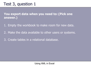Test 3, question 1 You export data when you need to:   (Pick one answer.) Using XML in Excel Empty the workbook to make room for new data. Make the data available to other users or systems. Create tables in a relational database. 
