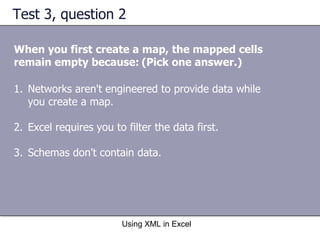 Test 3, question 2 When you first create a map, the mapped cells remain empty because:   (Pick one answer.) Using XML in Excel Networks aren't engineered to provide data while you create a map. Excel requires you to filter the data first. Schemas don't contain data. 