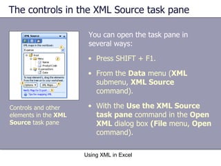 The controls in the XML Source task pane  You can open the task pane in several ways: Using XML in Excel Controls and other elements in the  XML Source  task pane Press SHIFT + F1. From the  Data  menu ( XML  submenu,  XML Source  command).  With the  Use the XML Source task pane  command in the  Open XML  dialog box  (File  menu,  Open  command). 