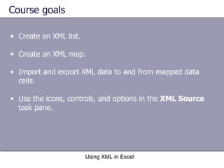 Course goals Create an XML list. Create an XML map.  Import and export XML data to and from mapped data cells. Use the icons, controls, and options in the  XML Source  task pane.  Using XML in Excel 