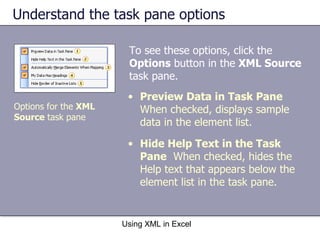 Understand the task pane options Using XML in Excel Options for the  XML  Source  task pane Preview Data in Task Pane   When checked, displays sample data in the element list. Hide Help Text in the Task Pane   When checked, hides the Help text that appears below the element list in the task pane. To see these options, click the  Options  button in the  XML Source  task pane. 
