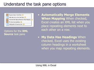 Understand the task pane options Using XML in Excel Options for the  XML  Source  task pane Automatically Merge Elements When Mapping  When checked, Excel creates an XML list when you place repeating elements next to each other on a row. My Data Has Headings  When checked, Excel uses the existing column headings in a worksheet when you map repeating elements. 