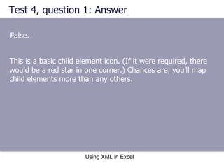 Test 4, question 1: Answer False. Using XML in Excel This is a basic child element icon. (If it were required, there would be a red star in one corner.) Chances are, you’ll map child elements more than any others.  