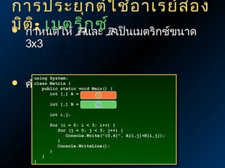 การประยุก ต์ใ ช้อ าเรย์ส อง
มิตาหนดให้ Aก ซ์Bเป็นเมตริกซ์ขนาด
 กำ ิ: เมตริ และ
3x3



1 3 2
A = 9 12 0


5 4 6



 4 1 3
B = 5 2 6


6 3 9 



using System;
using System;
class Matrix {{
class Matrix
public static void Main() {{
public static void Main()
int [,] AA ==
1
int [,]

คำานวน A B
+
int [,] BB ==
int [,]

2

int i,j;
int i,j;

}}

}}

for (i == 0; ii << 3; i++) {{
for (i
0;
3; i++)
for (j == 0; jj << 3; j++) {{
for (j
0;
3; j++)
Console.Write("{0,4}", A[i,j]+B[i,j]);
Console.Write("{0,4}", A[i,j]+B[i,j]);
}}
Console.WriteLine();
Console.WriteLine();
}}

 