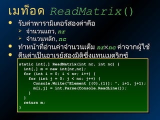 เมท็อ ด ReadMatrix()


รับค่าพารามิเตอร์สองค่าคือ






จำานวนแถว, nr
จำานวนหลัก, nc

ทำาหน้าที่อ่านค่าจำานวนเต็ม nr×nc ค่าจากผูใช้
้
คืนค่าเป็นอาเรย์สองมิติซึ่งแทนเมตริกซ์
static int[,] ReadMatrix(int nr, int nc) {
static int[,] ReadMatrix(int nr, int nc) {
int[,] m = new int[nr,nc];
int[,] m = new int[nr,nc];
for (int i = 0; i < nr; i++) {
for (int i = 0; i < nr; i++) {
for (int j = 0; j < nc; j++) {
for (int j = 0; j < nc; j++) {
Console.Write("Element [{0},{1}]: ", i+1, j+1);
Console.Write("Element [{0},{1}]: ", i+1, j+1);
m[i,j] = int.Parse(Console.ReadLine());
m[i,j] = int.Parse(Console.ReadLine());
}
}
}
}
return m;
return m;
}
}

 
