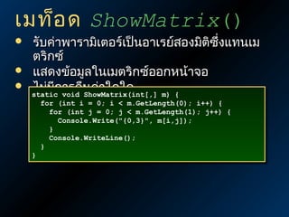 เมท็อ ด ShowMatrix()




รับค่าพารามิเตอร์เป็นอาเรย์สองมิติซึ่งแทนเม
ตริกซ์
แสดงข้อมูลในเมตริกซ์ออกหน้าจอ
ไม่มีกvoid นค่าใดใด
ารคื ShowMatrix(int[,] m) {
static
static void ShowMatrix(int[,] m) {
for (int i = 0; i < m.GetLength(0); i++) {
for (int i = 0; i < m.GetLength(0); i++) {
for (int j = 0; j < m.GetLength(1); j++) {
for (int j = 0; j < m.GetLength(1); j++) {
Console.Write("{0,3}", m[i,j]);
Console.Write("{0,3}", m[i,j]);
}
}
Console.WriteLine();
Console.WriteLine();
}
}
}
}

 