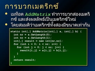 การบวกเมตริก ซ์



เมท็อด AddMatrix ทำาการบวกสองเมตริ
กซ์ และส่งผลลัพธ์เป็นเมตริกซ์ใหม่
โดยสมมติว่าเมตริกซ์ทั้งสองมีขนาดเท่ากัน
static int[,] AddMatrix(int[,] a, int[,] b) {
static int[,] AddMatrix(int[,] a, int[,] b) {
int nr = a.GetLength(0);
int nr = a.GetLength(0);
int nc = a.GetLength(1);
int nc = a.GetLength(1);
int[,] result = new int[nr,nc];
int[,] result = new int[nr,nc];
for (int i = 0; i < nr; i++) {
for (int i = 0; i < nr; i++) {
for (int j = 0; j < nc; j++) {
for (int j = 0; j < nc; j++) {
result[i,j] = a[i,j] + b[i,j];
result[i,j] = a[i,j] + b[i,j];
}
}
}
}
return result;
return result;
}
}

 