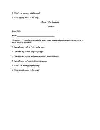 5. What³s the message of the song?
6. What type of music is the song?
Music Video Analysis
Violence
Song Title: ______________________________________
Artist: ______________________________________
Directions: As you closely watch the music video, answer the following questions with as
much detail as possible.
1. Describe any violent lyrics in the song:
2. Describe any violent body language:
3. Describe any violent actions or weapons that are shown:
4. Describe any self-mutilation or violence:
5. What³s the message of the song?
6. What type of music is the song?
 