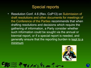 31
Special reports
• Resolution Conf. 4.6 (Rev. CoP13) on Submission of
draft resolutions and other documents for meetings of
the Conference of the Parties recommends that when
drafting resolutions and decisions which require the
gathering of information, a Party consider whether
such information could be sought via the annual or
biennial report, or if a special report is needed, and
generally ensure that the reporting burden is kept to a
minimum
 