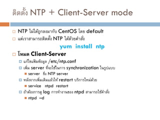 ติดตั้ง NTP + Client-Server mode
   NTP ไม่ได้ถกลงมากับ CentOS โดย default
               ู
   แต่เราสามารถติดตั้ง NTP ได้ดวยคาสัง
                                ้     ่
                    yum install ntp
   โหมด Client-Server
     แก้ไขแฟ้ มข้อมูล /etc/ntp.conf
     เพิ่ม server ที่จะใช้ในการ synchronization ในรูปแบบ
           server ชื่อ NTP server
       หลังจากเพิ่มเติมแล้วให้ restart บริการใหม่ดวย
                                                   ้
           service ntpd restart
       ถ้าต้องการดู log การทางานของ ntpd สามารถใช้คาสัง
                                                       ่
           ntpd –d
 
