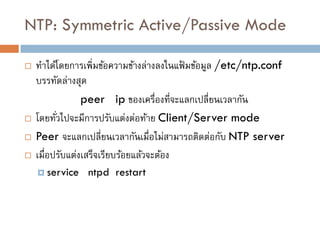 NTP: Symmetric Active/Passive Mode

   ทาได้โดยการเพิ่มข้อความข้างล่างลงในแฟ้ มข้อมูล /etc/ntp.conf
    บรรทัดล่างสุด
                 peer ip ของเครื่องที่จะแลกเปลี่ยนเวลากัน
   โดยทัวไปจะมีการปรับแต่งต่อท้าย Client/Server mode
          ่
   Peer จะแลกเปลี่ยนเวลากันเมื่อไม่สามารถติดต่อกับ NTP server
   เมื่อปรับแต่งเสร็จเรียบร้อยแล้วจะต้อง
     service   ntpd restart
 