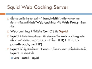 Squid Web Caching Server
   เมื่อระบบเครือข่ายขององค์กรมี bandwidth ไม่เพียงพอต่อความ
    ต้องการ ถึงเวลาที่ตองใช้ Web caching หรือ Web Proxy เข้ามา
                       ้
    ช่วย
   Web caching ที่มีให้ใช้ใน CentOS คือ Squid
   Squid มีขอจากัดบางประการ คือ สามารถเป็ น web caching หรือ
                ้
    เพิมความเร็วให้กบบาง protocol เท่านั้น (HTTP, HTTPS by
        ่            ั
    pass-through, และ FTP)
   Squid ไม่ได้ถกติดตั้งมากับ CentOS โดยตรง เพราะฉนั้นจึงต้องติดตั้ง
                   ู
    Squid เอง ด้วยคาสัง  ่
     yum    install squid
 