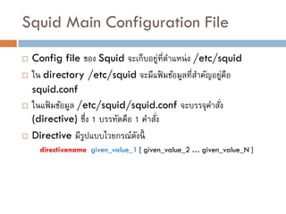 Squid Main Configuration File
   Config file ของ Squid จะเก็บอยูที่ตาแหน่ ง /etc/squid
                                         ่
   ใน directory /etc/squid จะมีแฟ้ มข้อมูลที่สาคัญอยูคือ
                                                       ่
    squid.conf
   ในแฟ้ มข้อมูล /etc/squid/squid.conf จะบรรจุคาสัง ่
    (directive) ซึ่ง 1 บรรทัดคือ 1 คาสัง
                                       ่
   Directive มีรปแบบไวยกรณ์ดงนี้
                   ู             ั
      directivename given_value_1 [ given_value_2 … given_value_N ]
 