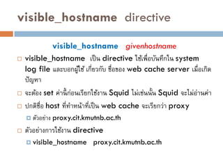 visible_hostname directive

               visible_hostname givenhostname
   visible_hostname เป็ น directive ใช้เพื่อบันทึกใน system
    log file และบอกผูใช้ เกี่ยวกับ ชื่อของ web cache server เมื่อเกิด
                          ้
    ปั ญหา
   จะต้อง set ค่านี้ ก่อนเรียกใช้งาน Squid ไม่เช่นนั้น Squid จะไม่อานค่า
                                                                    ่
   ปกติชื่อ host ที่ทาหน้าที่เป็ น web cache จะเรียกว่า proxy
     ตัวอย่าง   proxy.cit.kmutnb.ac.th
   ตัวอย่างการใช้งาน directive
     visible_hostname        proxy.cit.kmutnb.ac.th
 