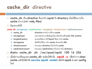 cache_dir directive
   cache_dir เป็ น directive ที่บอกกับ squid ถึง directory ที่จะใช้ในการเก็บ
    cache ต่างๆ (หน้า web, files)
   มีรปแบบดังนี้
       ู
cache_dir storagetype targetdirectory storagesize directorycount subdirectorycount
       cache_dir             directive สาหรับการใช้งาน cache
       storagetype           ประเภทของระบบแฟมข้อมูลโดยปกติจะเป็ น ufs (unix file system)
                                                     ้
       targetdirectory       ตาแหน่ งที่ตองการใช้ Squid ใช้ในการเก็บ cache
                                              ้
       storagesize           เนื้ อที่ที่จะใช้ในการเก็บ cache มีหน่ วยเป็ น MB
       directorycount        จานวนของ directory ที่จะเก็บใน cache
       subdirectorycount     จานวนของ subdirectory ที่จะเก็บภายใน directory
   ตัวอย่าง cache_dir ufs /var/spool/squid 100 16 256
   เมื่อมีการเปลี่ยนแปลง cache_dir จะต้องใช้คาสัง squid -z เพือทาการ clear
                                                 ่             ่
    cache แล้วจึงใช้คาสัง service squid restart เพื่อให้ squid อ่านค่า config
                          ่
    ใหม่
 