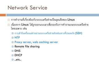 Network Service
   การทางานที่เกี่ยวข้องกับระบบเครือข่ายเป็ นจุดแข็งของ Linux
   เนื่ องจาก Linux ได้ถกออกแบบมาเพื่อรองรับการทางานบนระบบเครือข่าย
                         ู
    โดยเฉพาะ เช่น
     การเข้าถึงเครื่องแม่ขายผ่านระบบเครือข่ายด้วยช่องทางที่ปลอดภัย (SSH)
                           ่
     NTP
     Proxy server, web caching server
     Remote file sharing
     DNS
     DHCP
     ..etc..
 