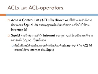 ACLs และ ACL-operators
   Access Control List (ACL) เป็ น directive ที่ใช้สาหรับจากัดการ
    ทางานของ Squid เช่น การอนุ ญาตหรือห้ามเครื่องบางเครื่องให้ใช้งาน
    internet ได้
   Squid จะปฎิเสธการเข้าถึง internet ของทุก host โดยปริยายหลังจาก
    การติดตั้ง Squid เป็ นครั้งแรก
     ดังนั้ นเป็ นหน้าที่ของผูดแลระบบที่จะต้องเพิ่มเครืองใน network
                               ้ ู                      ่              ใน ACL ให้
      สามารถใช้งาน internet ผ่าน Squid
 