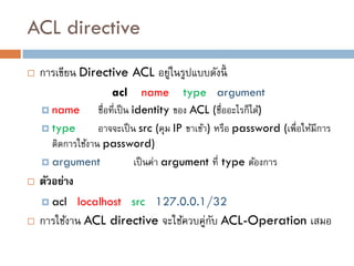 ACL directive
   การเขียน Directive ACL อยูในรูปแบบดังนี้
                              ่
                       acl name type argument
     name        ชื่อที่เป็ น identity ของ ACL (ชื่ออะไรก็ได้)
     type        อาจจะเป็ น src (คุม IP ขาเข้า) หรือ password (เพื่อให้มีการ
      ติดการใช้งาน password)
     argument                  เป็ นค่า argument ที่ type ต้องการ
   ตัวอย่าง
     acl      localhost src 127.0.0.1/32
   การใช้งาน ACL directive จะใช้ควบคู่กบ ACL-Operation เสมอ
                                        ั
 