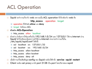 ACL Operation
   Squid จะทางานเกี่ยวกับ web เพราะฉนั้น ACL operation ที่เกี่ยวข้องกับ web คือ
                           http_access operation target
       operation ที่ใช้กนคือ allow และ deny
                         ั
       target คือชื่อของ ACL
   ตัวอย่าง ACL-Operation
       http_access allow localhost
   ตัวอย่าง ถ้าต้องการให้ทุกเครื่องใน 192.168.1.0/24 และ 127.0.0.1 ใช้งาน internet ผ่าน
    Squid ได้ ที่เหลือจะปฎิเสธการเข้าใช้งาน internet สามารถทาการแก้ไขใน
    /etc/squid/squid.conf ได้ดงนี้      ั
       acl localhost src 127.0.0.1/32
       acl localnet src 192.168.1.0/24
       http_access allow localhost
       http_access allow localnet
       http_access deny all
   เมื่อมีการแก้ไขแฟ้ มข้อมูล config ของ Squid จะต้องใช้คาสัง service squid restart
                                                             ่
   Client จะต้อง set proxy มายัง port 3128 เป็ น port โดยปริยายของ squid
 