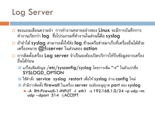 Log Server
   ของแถมเตือนความจา การทางานหลายอย่างของ Linux จะมีการบันทึกการ
    ทางานเรียกว่า log ซึ่งโปรแกรมที่ทางานในส่วนนี้ คือ syslog
   ถ้าจาได้ syslog สามารถตั้งให้ส่ง log ข้ามเครือข่ายมาเก็บที่เครื่องอื่นได้ดวย
                                                                              ้
    เครื่องหมาย @ชื่อserver ในส่วนของ action
   การติดตั้งเครื่อง Log server จาเป็ นจะต้องเปิ ดบริการให้รบข้อมูลจากเครื่อง
                                                             ั
    อื่นได้ก่อน
     แก้ไขแฟ้ มข้อมูล /etc/sysconfig/syslog โดยการเพิ่ม “-r” ในตัวแปรชื่อ
      SYSLOGD_OPTION
     ใช้คาสัง service syslog restart เพื่อให้ syslog อ่าน config ใหม่
             ่
     ถ้ามีการติดตั้ง firewall ในเครื่อง server จะต้องอนุ ญาต port ของ syslog
           -A RH-Firewall-1-INPUT -i eth1 -s 192.168.1.0/24 –p udp –m
            udp --dport 514 -j ACCEPT
 